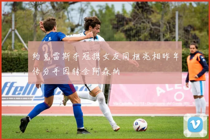 约克雷斯夺冠携女友同框亮相昨年传分手因转会阿森纳