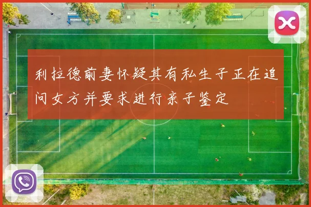 利拉德前妻怀疑其有私生子正在追问女方并要求进行亲子鉴定