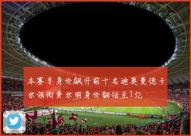 本赛季身价飙升前十名迪奥曼德卡尔领衔费尔明身价翻倍至1亿