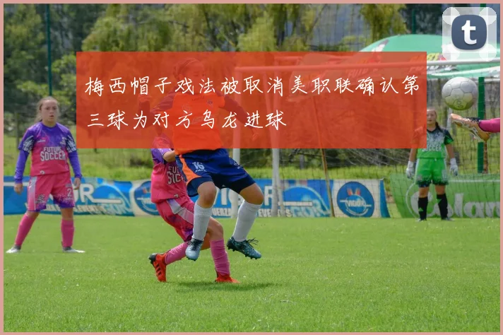 梅西帽子戏法被取消美职联确认第三球为对方乌龙进球