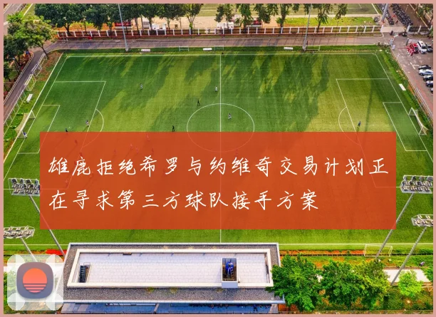 雄鹿拒绝希罗与约维奇交易计划正在寻求第三方球队接手方案