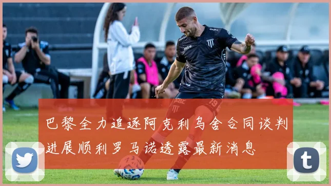 巴黎全力追逐阿克利乌舍合同谈判进展顺利罗马诺透露最新消息