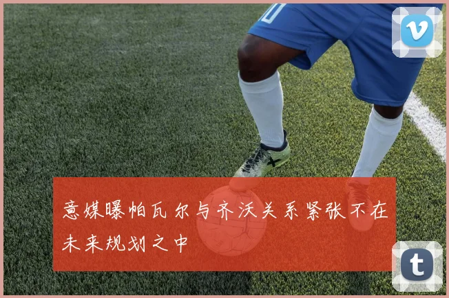 意媒曝帕瓦尔与齐沃关系紧张不在未来规划之中