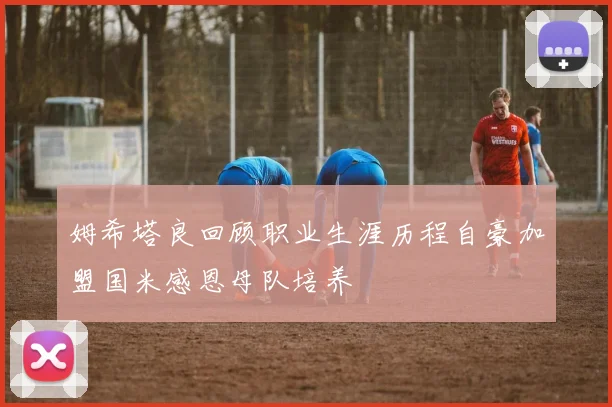 姆希塔良回顾职业生涯历程自豪加盟国米感恩母队培养