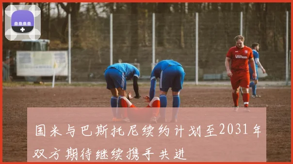 国米与巴斯托尼续约计划至2031年双方期待继续携手共进