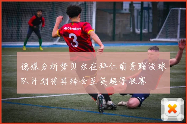 德媒分析努贝尔在拜仁前景黯淡球队计划将其转会至英超等联赛