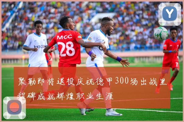 聚勒即将退役庆祝德甲300场出战里程碑成就辉煌职业生涯
