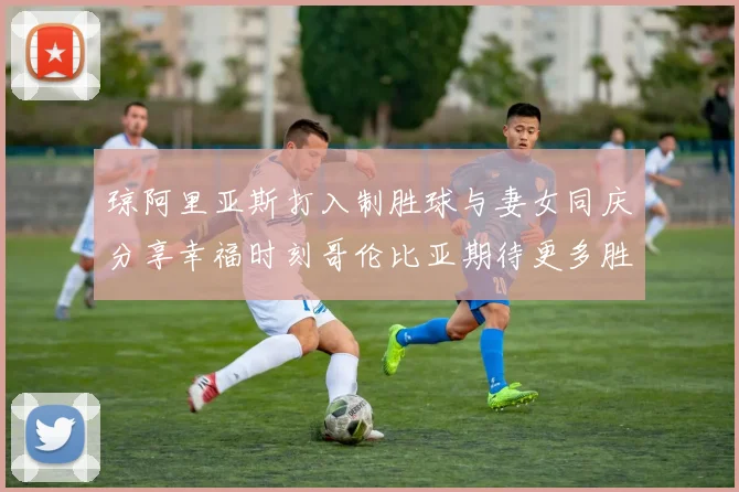 琼阿里亚斯打入制胜球与妻女同庆分享幸福时刻哥伦比亚期待更多胜利