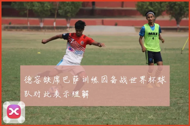 德容缺席巴萨训练因备战世界杯球队对此表示理解