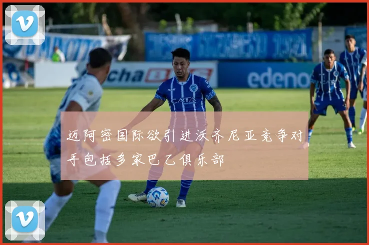 迈阿密国际欲引进沃齐尼亚竞争对手包括多家巴乙俱乐部