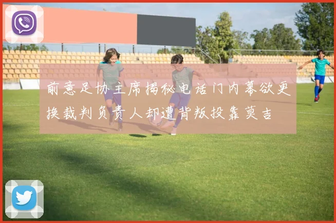 前意足协主席揭秘电话门内幕欲更换裁判负责人却遭背叛投靠莫吉