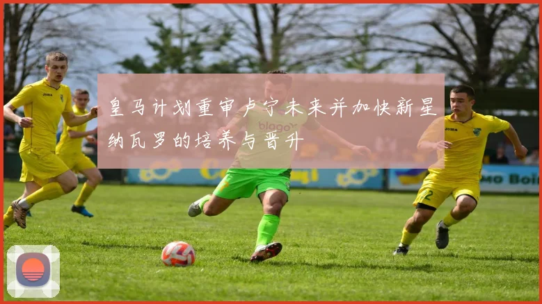 皇马计划重审卢宁未来并加快新星纳瓦罗的培养与晋升