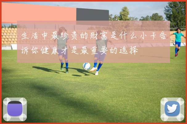 生活中最珍贵的财富是什么小卡告诉你健康才是最重要的选择