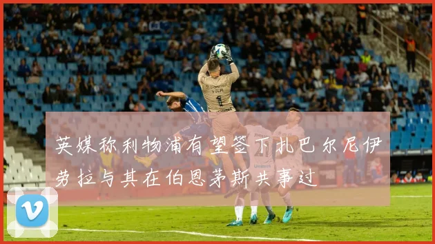 英媒称利物浦有望签下扎巴尔尼伊劳拉与其在伯恩茅斯共事过