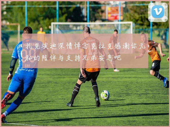 扎克埃迪深情悼念克拉克感谢你无私的陪伴与支持兄弟安息吧