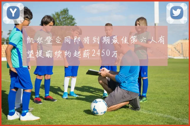 凯尔登合同即将到期最佳第六人有望提前续约起薪2450万