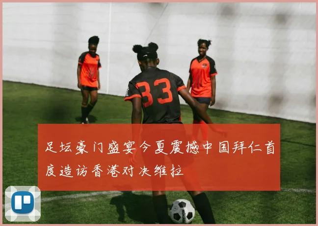 足坛豪门盛宴今夏震撼中国拜仁首度造访香港对决维拉